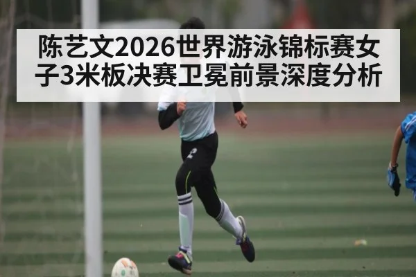 陈艺文2026世界游泳锦标赛女子3米板决赛卫冕前景深度分析