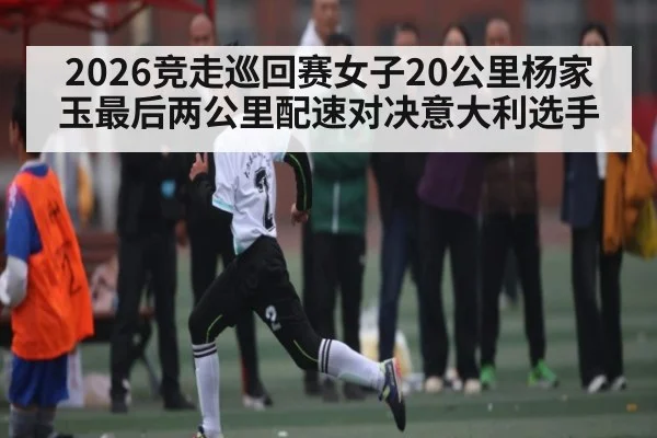 2026竞走巡回赛女子20公里杨家玉最后两公里配速对决意大利选手