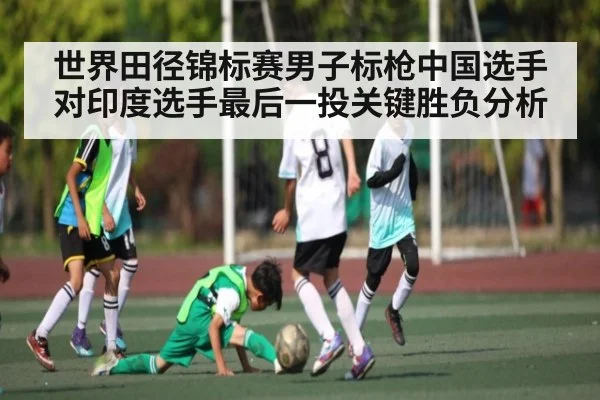 世界田径锦标赛男子标枪中国选手对印度选手最后一投关键胜负分析