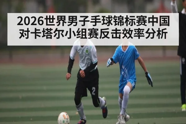 2026世界男子手球锦标赛中国对卡塔尔小组赛反击效率分析