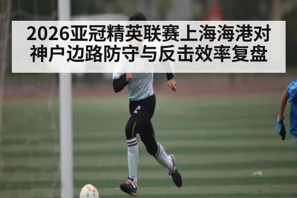 2026亚冠精英联赛上海海港对神户边路防守与反击效率复盘
